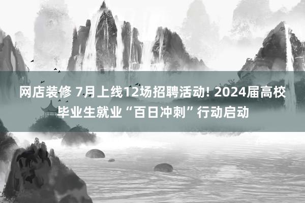 网店装修 7月上线12场招聘活动! 2024届高校毕业生就业“百日冲刺”行动启动