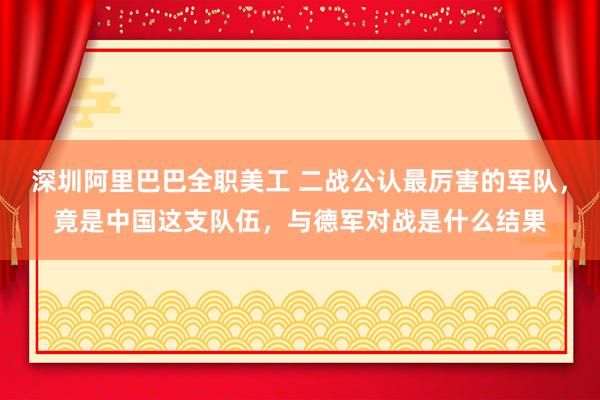 深圳阿里巴巴全职美工 二战公认最厉害的军队，竟是中国这支队伍，与德军对战是什么结果