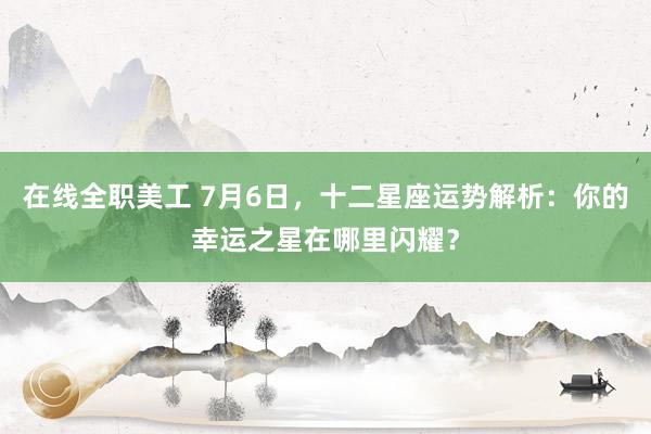 在线全职美工 7月6日，十二星座运势解析：你的幸运之星在哪里闪耀？