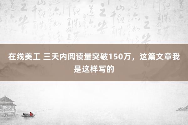 在线美工 三天内阅读量突破150万，这篇文章我是这样写的