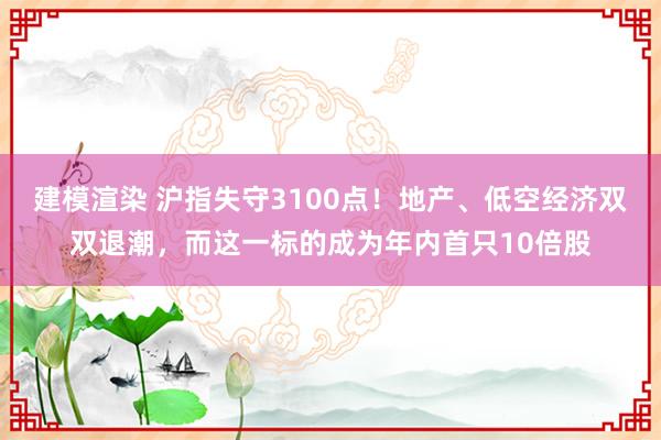 建模渲染 沪指失守3100点！地产、低空经济双双退潮，而这一标的成为年内首只10倍股