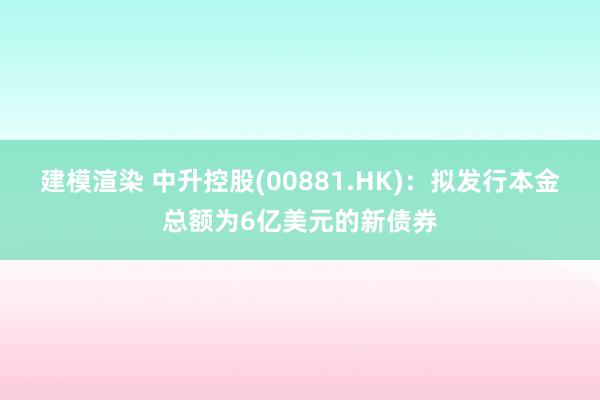 建模渲染 中升控股(00881.HK)：拟发行本金总额为6亿美元的新债券