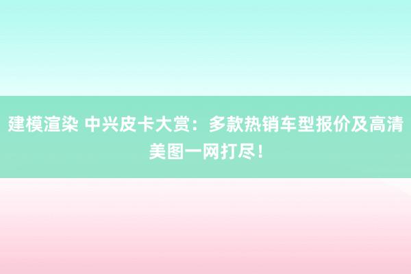 建模渲染 中兴皮卡大赏：多款热销车型报价及高清美图一网打尽！