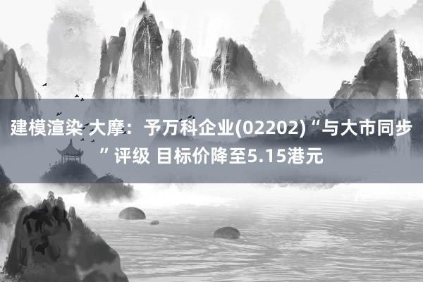 建模渲染 大摩：予万科企业(02202)“与大市同步”评级 目标价降至5.15港元