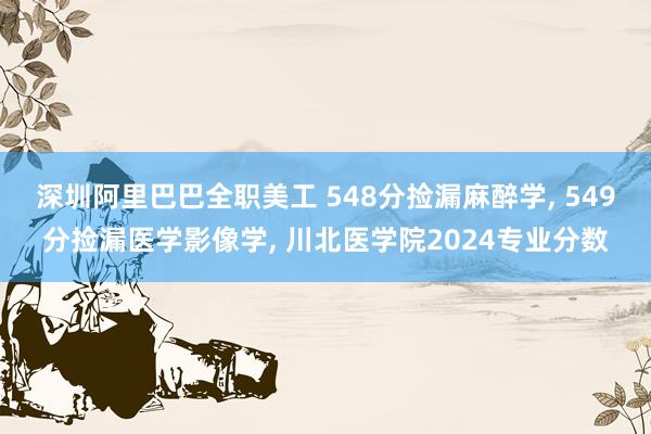 深圳阿里巴巴全职美工 548分捡漏麻醉学, 549分捡漏医学影像学, 川北医学院2024专业分数