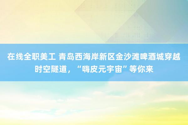 在线全职美工 青岛西海岸新区金沙滩啤酒城穿越时空隧道，“嗨皮元宇宙”等你来