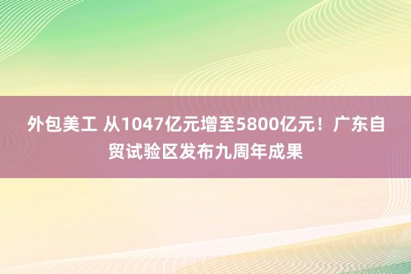 外包美工 从1047亿元增至5800亿元！广东自贸试验区发布九周年成果