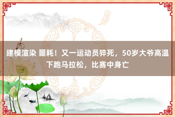 建模渲染 噩耗！又一运动员猝死，50岁大爷高温下跑马拉松，比赛中身亡