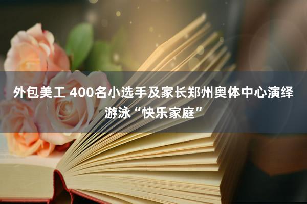 外包美工 400名小选手及家长郑州奥体中心演绎游泳“快乐家庭”