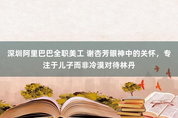 深圳阿里巴巴全职美工 谢杏芳眼神中的关怀，专注于儿子而非冷漠对待林丹