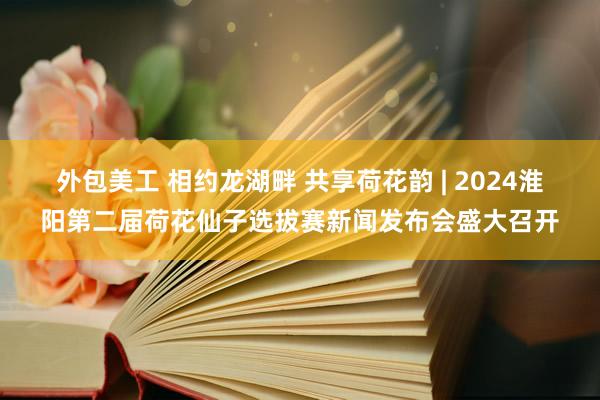 外包美工 相约龙湖畔 共享荷花韵 | 2024淮阳第二届荷花仙子选拔赛新闻发布会盛大召开