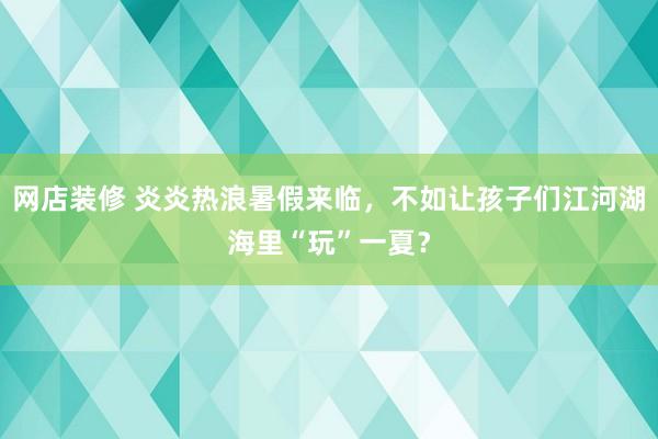 网店装修 炎炎热浪暑假来临，不如让孩子们江河湖海里“玩”一夏？