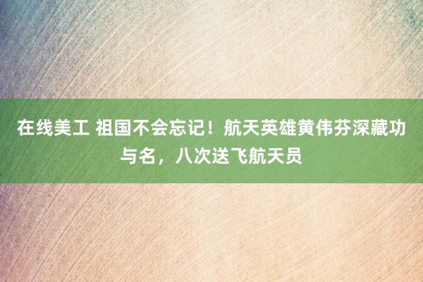 在线美工 祖国不会忘记！航天英雄黄伟芬深藏功与名，八次送飞航天员