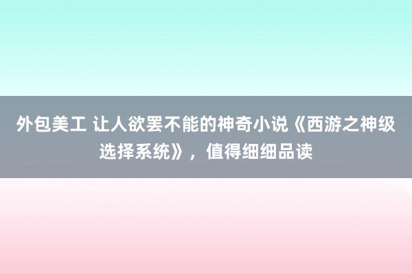 外包美工 让人欲罢不能的神奇小说《西游之神级选择系统》，值得细细品读