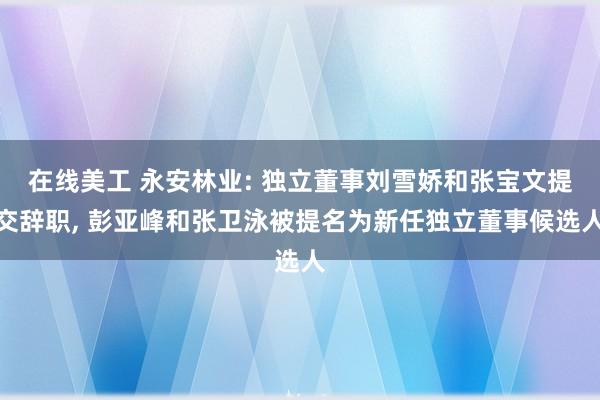 在线美工 永安林业: 独立董事刘雪娇和张宝文提交辞职, 彭亚峰和张卫泳被提名为新任独立董事候选人