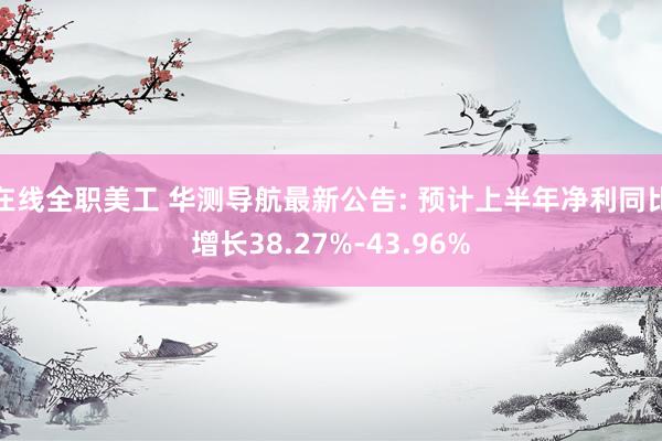 在线全职美工 华测导航最新公告: 预计上半年净利同比增长38.27%-43.96%