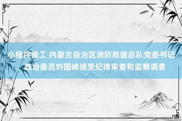 小程序美工 内蒙古自治区消防救援总队党委书记、政治委员刘国峰接受纪律审查和监察调查