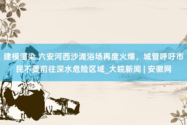 建模渲染 ﻿六安河西沙滩浴场再度火爆，城管呼吁市民不要前往深水危险区域_大皖新闻 | 安徽网