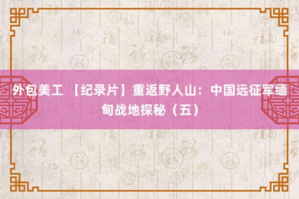 外包美工 【纪录片】重返野人山：中国远征军缅甸战地探秘（五）