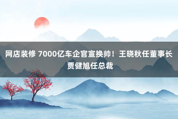 网店装修 7000亿车企官宣换帅！王晓秋任董事长 贾健旭任总裁