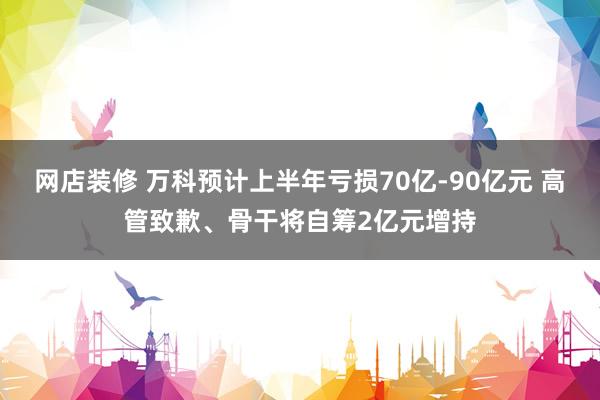 网店装修 万科预计上半年亏损70亿-90亿元 高管致歉、骨干将自筹2亿元增持