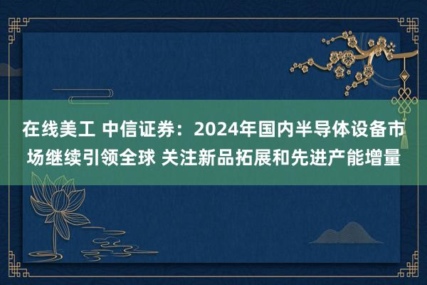 在线美工 中信证券：2024年国内半导体设备市场继续引领全球 关注新品拓展和先进产能增量