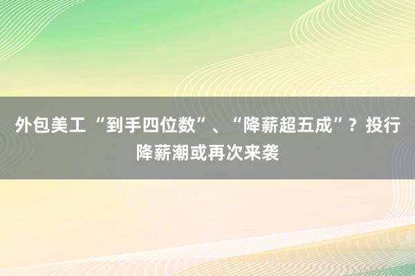 外包美工 “到手四位数”、“降薪超五成”？投行降薪潮或再次来袭