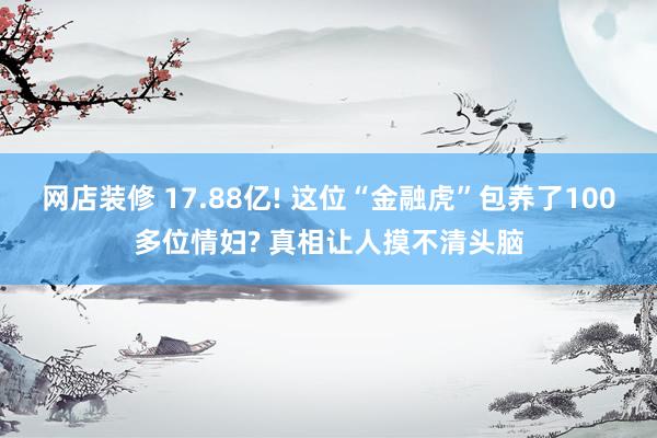 网店装修 17.88亿! 这位“金融虎”包养了100多位情妇? 真相让人摸不清头脑