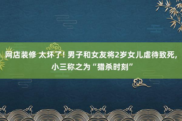 网店装修 太坏了! 男子和女友将2岁女儿虐待致死, 小三称之为“猎杀时刻”