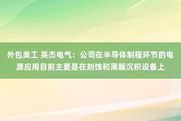 外包美工 英杰电气：公司在半导体制程环节的电源应用目前主要是在刻蚀和薄膜沉积设备上