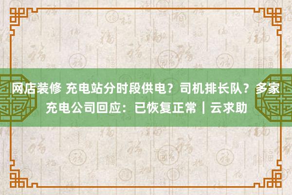 网店装修 充电站分时段供电？司机排长队？多家充电公司回应：已恢复正常｜云求助