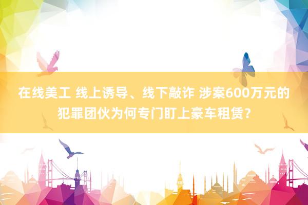 在线美工 线上诱导、线下敲诈 涉案600万元的犯罪团伙为何专门盯上豪车租赁？