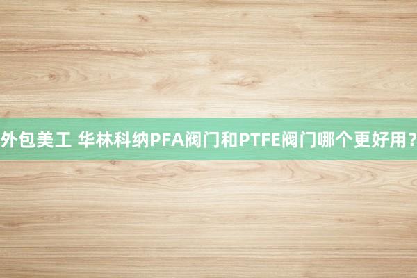 外包美工 华林科纳PFA阀门和PTFE阀门哪个更好用？