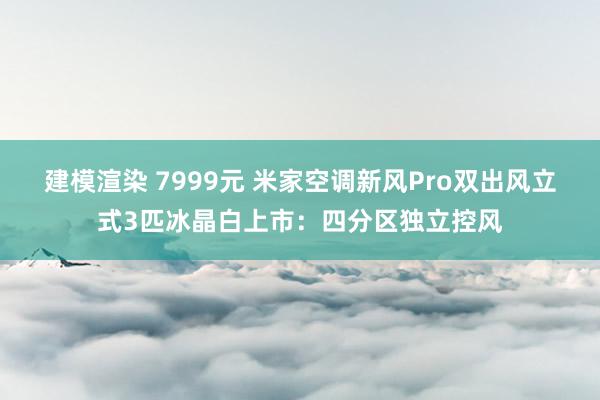 建模渲染 7999元 米家空调新风Pro双出风立式3匹冰晶白上市：四分区独立控风