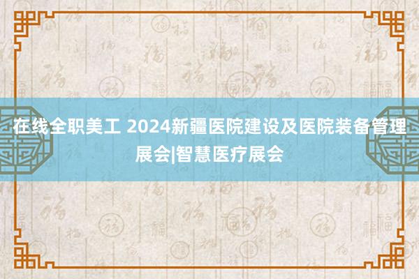 在线全职美工 2024新疆医院建设及医院装备管理展会|智慧医疗展会