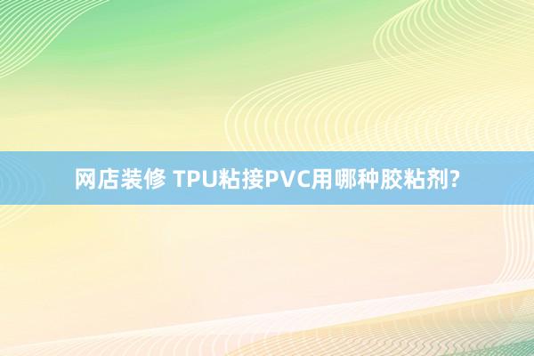 网店装修 TPU粘接PVC用哪种胶粘剂?