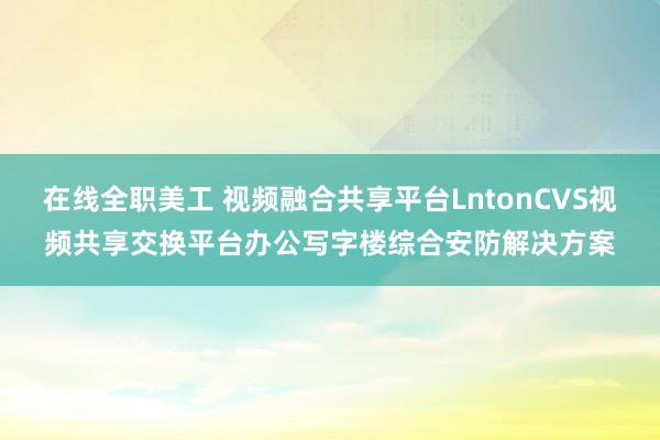 在线全职美工 视频融合共享平台LntonCVS视频共享交换平台办公写字楼综合安防解决方案