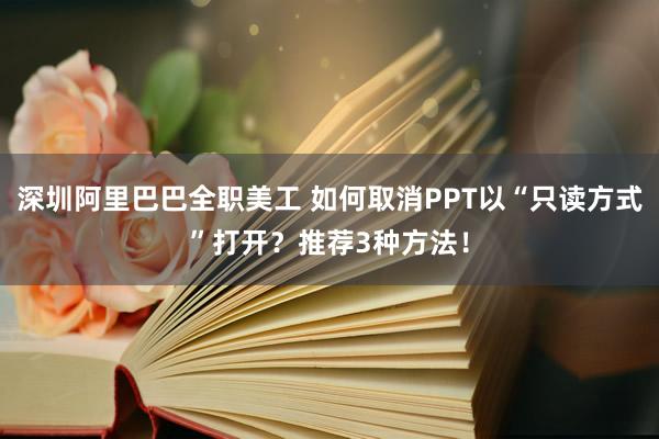 深圳阿里巴巴全职美工 如何取消PPT以“只读方式”打开？推荐3种方法！