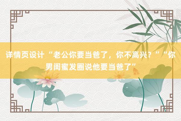 详情页设计 “老公你要当爸了，你不高兴？”“你男闺蜜发圈说他要当爸了”