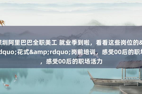 深圳阿里巴巴全职美工 就业季到啦，看看这些岗位的&ldquo;花式&rdquo;岗前培训，感受00后的职场活力