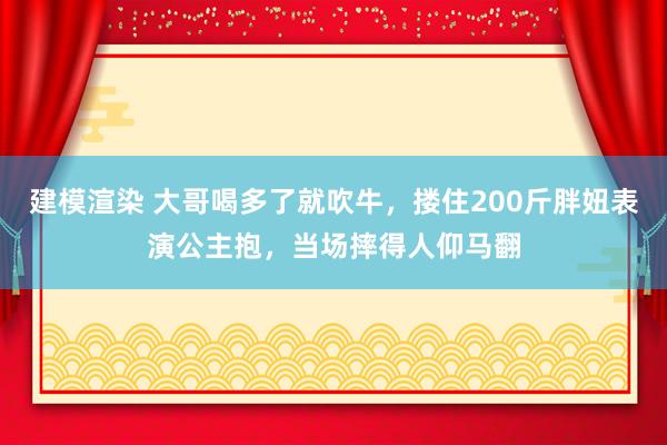 建模渲染 大哥喝多了就吹牛，搂住200斤胖妞表演公主抱，当场摔得人仰马翻