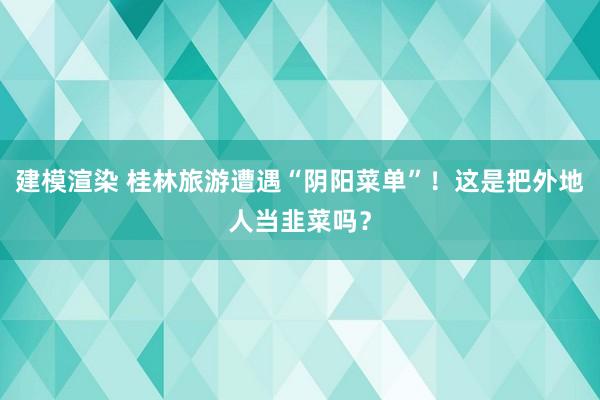 建模渲染 桂林旅游遭遇“阴阳菜单”！这是把外地人当韭菜吗？