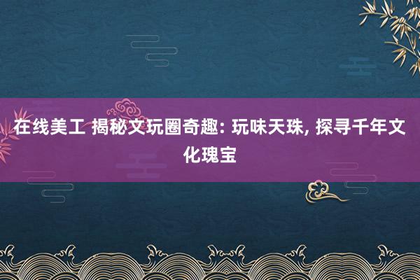 在线美工 揭秘文玩圈奇趣: 玩味天珠, 探寻千年文化瑰宝