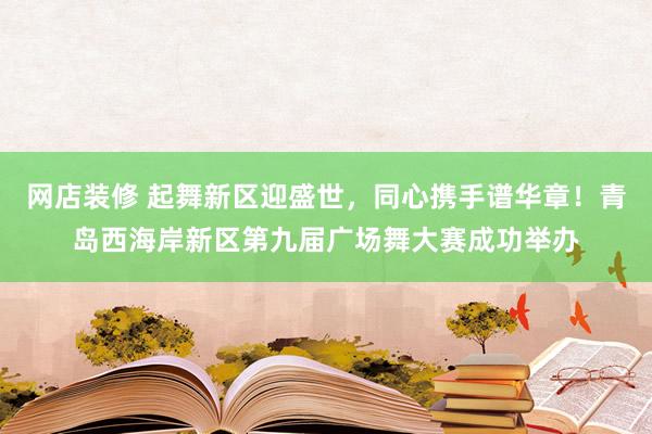 网店装修 起舞新区迎盛世，同心携手谱华章！青岛西海岸新区第九届广场舞大赛成功举办