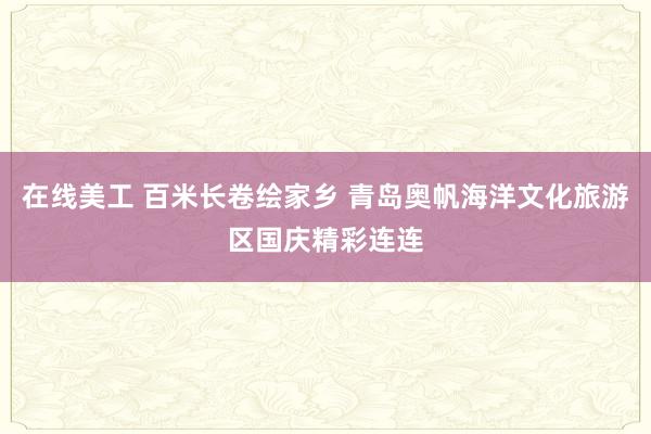 在线美工 百米长卷绘家乡 青岛奥帆海洋文化旅游区国庆精彩连连