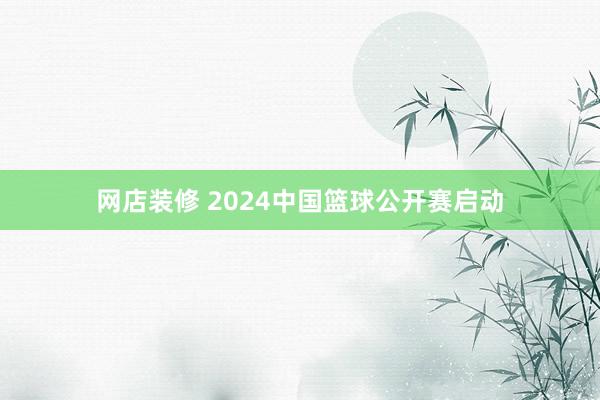 网店装修 2024中国篮球公开赛启动