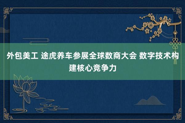 外包美工 途虎养车参展全球数商大会 数字技术构建核心竞争力