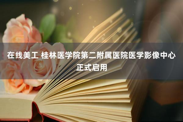 在线美工 桂林医学院第二附属医院医学影像中心正式启用