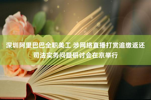 深圳阿里巴巴全职美工 涉网络直播打赏追缴返还司法实务问题研讨会在京举行