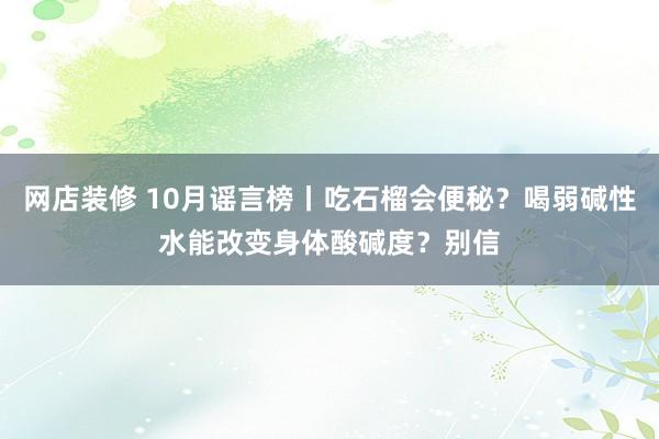 网店装修 10月谣言榜丨吃石榴会便秘？喝弱碱性水能改变身体酸碱度？别信